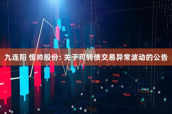 九连阳 恒帅股份: 关于可转债交易异常波动的公告