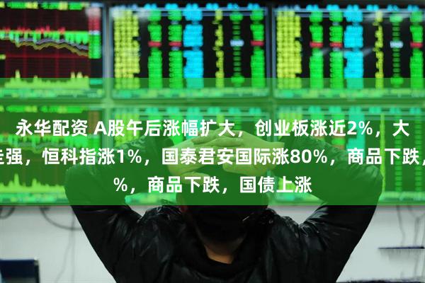 永华配资 A股午后涨幅扩大，创业板涨近2%，大金融持续走强，恒科指涨1%，国泰君安国际涨80%，商品下跌，国债上涨