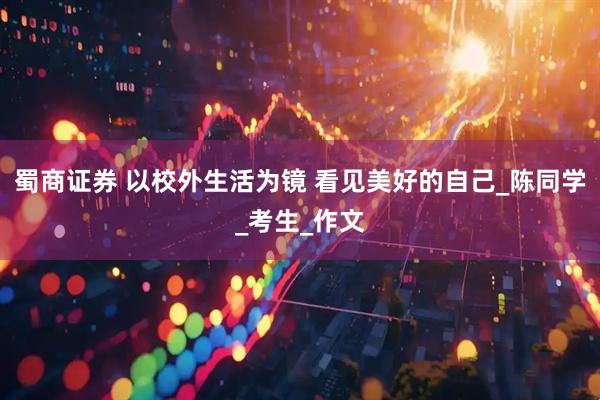 蜀商证券 以校外生活为镜 看见美好的自己_陈同学_考生_作文