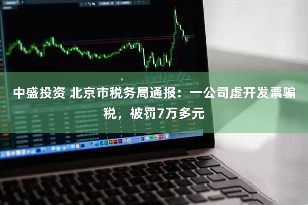 中盛投资 北京市税务局通报：一公司虚开发票骗税，被罚7万多元