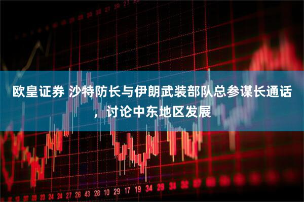 欧皇证券 沙特防长与伊朗武装部队总参谋长通话，讨论中东地区发展