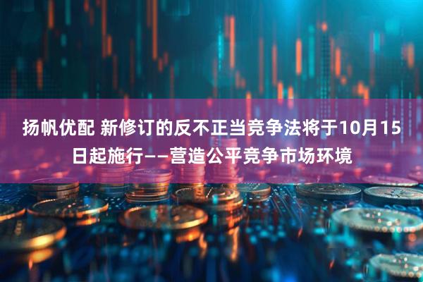 扬帆优配 新修订的反不正当竞争法将于10月15日起施行——营造公平竞争市场环境