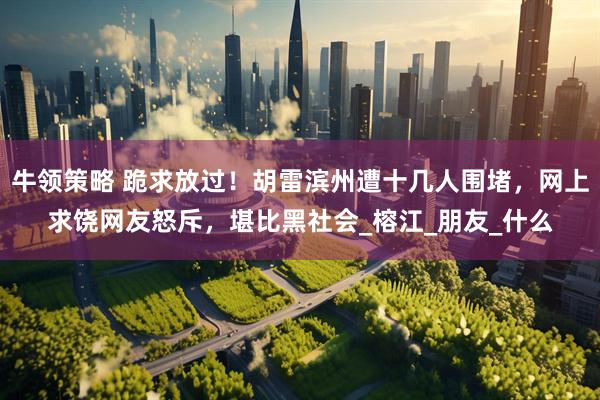 牛领策略 跪求放过！胡雷滨州遭十几人围堵，网上求饶网友怒斥，堪比黑社会_榕江_朋友_什么