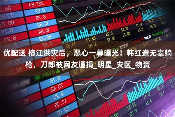 优配送 榕江洪灾后，恶心一幕曝光！韩红遭无辜躺枪，刀郎被网友逼捐_明星_灾区_物资