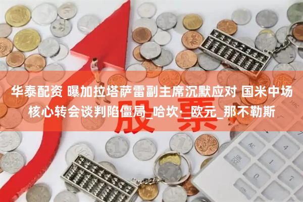 华泰配资 曝加拉塔萨雷副主席沉默应对 国米中场核心转会谈判陷僵局_哈坎·_欧元_那不勒斯