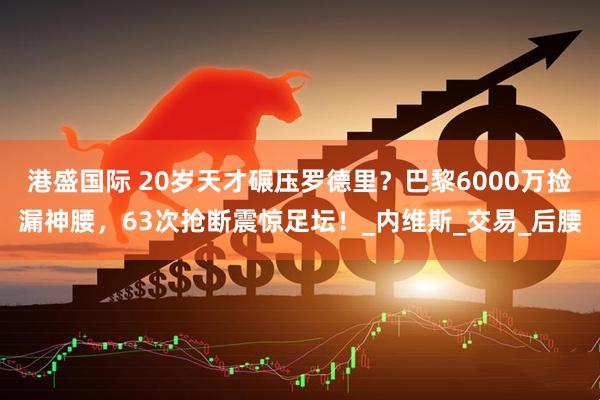 港盛国际 20岁天才碾压罗德里？巴黎6000万捡漏神腰，63次抢断震惊足坛！_内维斯_交易_后腰