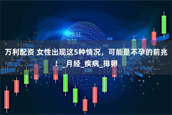 万利配资 女性出现这5种情况，可能是不孕的前兆！_月经_疾病_排卵
