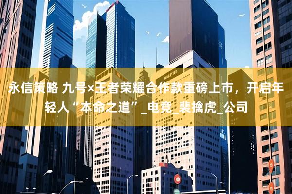 永信策略 九号×王者荣耀合作款重磅上市，开启年轻人“本命之道”_电竞_裴擒虎_公司