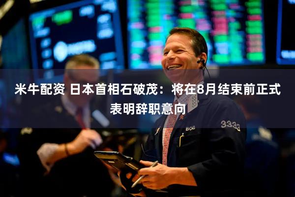 米牛配资 日本首相石破茂：将在8月结束前正式表明辞职意向