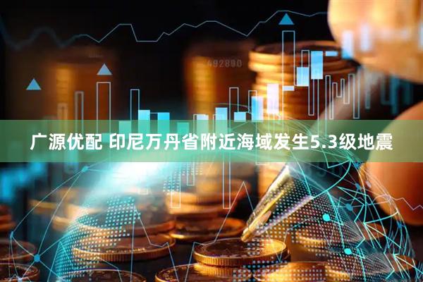 广源优配 印尼万丹省附近海域发生5.3级地震