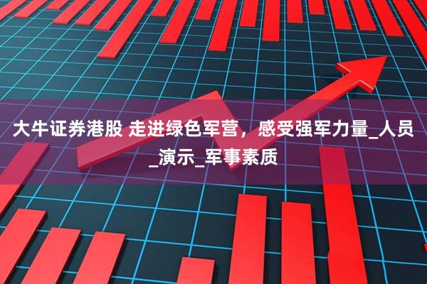 大牛证券港股 走进绿色军营，感受强军力量_人员_演示_军事素质