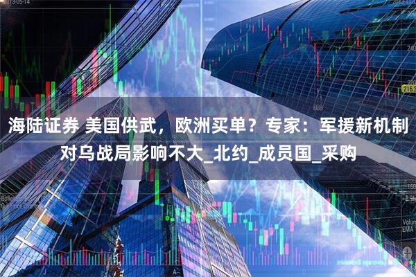 海陆证券 美国供武，欧洲买单？专家：军援新机制对乌战局影响不大_北约_成员国_采购