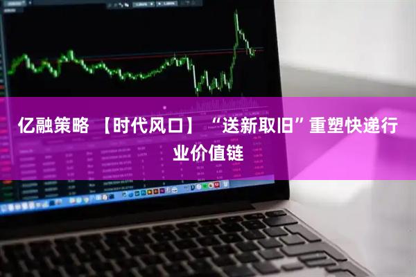 亿融策略 【时代风口】 “送新取旧”重塑快递行业价值链