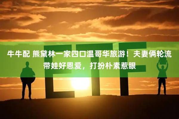 牛牛配 熊黛林一家四口温哥华旅游！夫妻俩轮流带娃好恩爱，打扮朴素惹眼