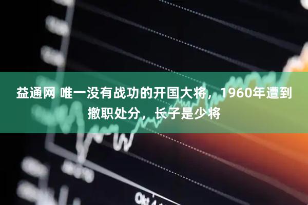 益通网 唯一没有战功的开国大将，1960年遭到撤职处分，长子是少将