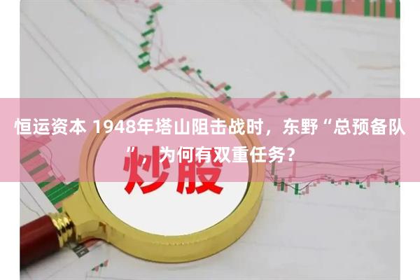 恒运资本 1948年塔山阻击战时，东野“总预备队”，为何有双重任务？
