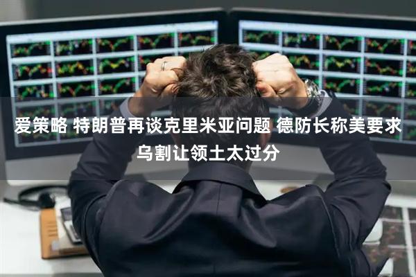 爱策略 特朗普再谈克里米亚问题 德防长称美要求乌割让领土太过分