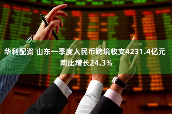 华利配资 山东一季度人民币跨境收支4231.4亿元 同比增长24.3%