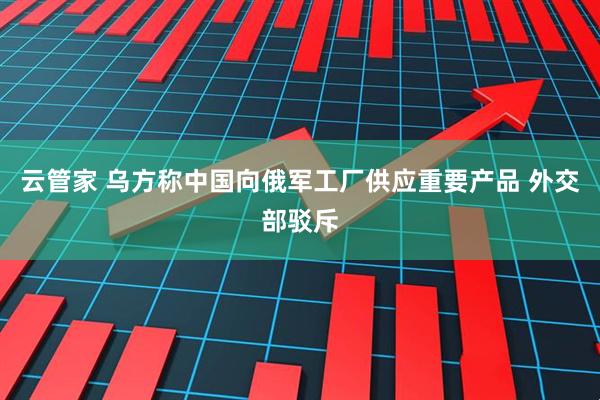 云管家 乌方称中国向俄军工厂供应重要产品 外交部驳斥