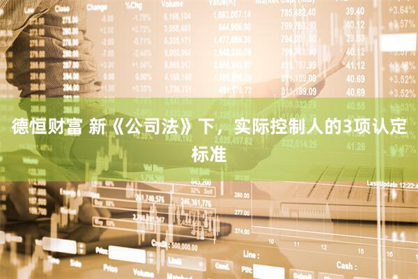 德恒财富 新《公司法》下,实际控制人的3项认定标准