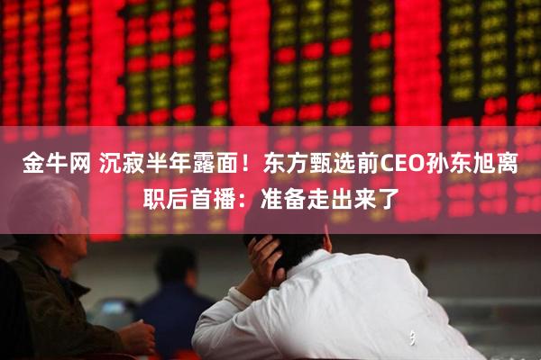 金牛网 沉寂半年露面！东方甄选前CEO孙东旭离职后首播：准备走出来了