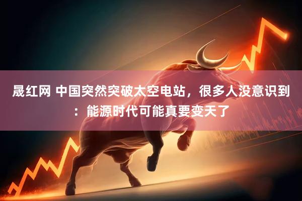 晟红网 中国突然突破太空电站，很多人没意识到：能源时代可能真要变天了