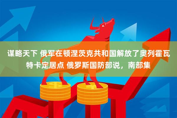 谋略天下 俄军在顿涅茨克共和国解放了奥列霍瓦特卡定居点 俄罗斯国防部说，南部集