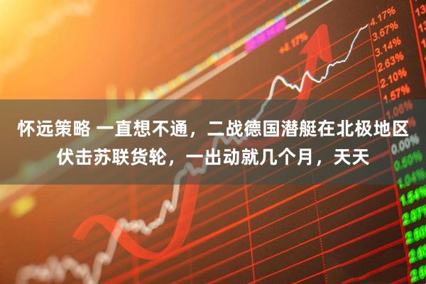 怀远策略 一直想不通，二战德国潜艇在北极地区伏击苏联货轮，一出动就几个月，天天